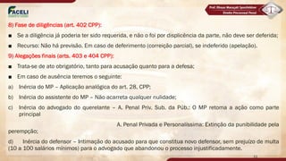 8) Fase de diligências (art. 402 CPP):
■ Se a diligência já poderia ter sido requerida, e não o foi por displicência da parte, não deve ser deferida;
■ Recurso: Não há previsão. Em caso de deferimento (correição parcial), se indeferido (apelação).
9) Alegações finais (arts. 403 e 404 CPP):
■ Trata-se de ato obrigatório, tanto para acusação quanto para a defesa;
■ Em caso de ausência teremos o seguinte:
a) Inércia do MP – Aplicação analógica do art. 28, CPP;
b) Inércia do assistente do MP – Não acarreta qualquer nulidade;
c) Inércia do advogado do querelante – A. Penal Priv. Sub. da Púb.: O MP retoma a ação como parte
principal
A. Penal Privada e Personalíssima: Extinção da punibilidade pela
perempção;
d) Inércia do defensor – Intimação do acusado para que constitua novo defensor, sem prejuízo de multa
(10 a 100 salários mínimos) para o advogado que abandonou o processo injustificadamente.
11
 