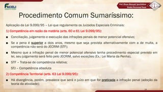Procedimento Comum Sumaríssimo:
Aplicação da Lei 9.099/95 – Lei que regulamenta os Juizados Especiais Criminais:
1) Competência em razão da matéria (arts. 60 e 61 Lei 9.099/95):
■ Conciliação, julgamento e execução das infrações penais de menor potencial ofensivo;
■ Se a pena é superior a dois anos, mesmo que seja prevista alternativamente com a de multa, a
competência não será do JECRIM (STF);
■ Mesmo que a infração penal de menor potencial ofensivo tenha procedimento especial previsto em
lei, seu julgamento será feito pelo JECRIM, salvo exceções (Ex.: Lei Maria da Penha).
■ STF – Trata-se de competência relativa;
STJ – Competência absoluta
2) Competência Territorial (arts. 63 Lei 9.099/95):
■ Há divergência, porém, prevalece que será o juízo em que for praticada a infração penal (adoção da
teoria da atividade);
14
 