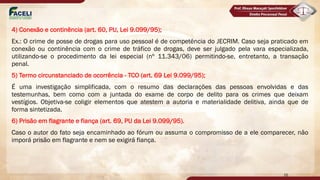 4) Conexão e continência (art. 60, PU, Lei 9.099/95);
Ex.: O crime de posse de drogas para uso pessoal é de competência do JECRIM. Caso seja praticado em
conexão ou continência com o crime de tráfico de drogas, deve ser julgado pela vara especializada,
utilizando-se o procedimento da lei especial (nº 11.343/06) permitindo-se, entretanto, a transação
penal.
5) Termo circunstanciado de ocorrência - TCO (art. 69 Lei 9.099/95);
É uma investigação simplificada, com o resumo das declarações das pessoas envolvidas e das
testemunhas, bem como com a juntada do exame de corpo de delito para os crimes que deixam
vestígios. Objetiva-se coligir elementos que atestem a autoria e materialidade delitiva, ainda que de
forma sintetizada.
6) Prisão em flagrante e fiança (art. 69, PU da Lei 9.099/95).
Caso o autor do fato seja encaminhado ao fórum ou assuma o compromisso de a ele comparecer, não
imporá prisão em flagrante e nem se exigirá fiança.
16
 