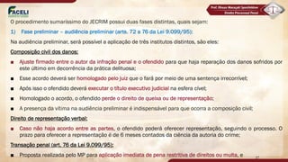 O procedimento sumaríssimo do JECRIM possui duas fases distintas, quais sejam:
1) Fase preliminar – audiência preliminar (arts. 72 a 76 da Lei 9.099/95):
Na audiência preliminar, será possível a aplicação de três institutos distintos, são eles:
Composição civil dos danos:
■ Ajuste firmado entre o autor da infração penal e o ofendido para que haja reparação dos danos sofridos por
este último em decorrência da prática delituosa;
■ Esse acordo deverá ser homologado pelo juiz que o fará por meio de uma sentença irrecorrível;
■ Após isso o ofendido deverá executar o título executivo judicial na esfera cível;
■ Homologado o acordo, o ofendido perde o direito de queixa ou de representação;
■ A presença da vítima na audiência preliminar é indispensável para que ocorra a composição civil;
Direito de representação verbal:
■ Caso não haja acordo entre as partes, o ofendido poderá oferecer representação, seguindo o processo. O
prazo para oferecer a representação é de 6 meses contados da ciência da autoria do crime;
Transação penal (art. 76 da Lei 9.099/95):
■ Proposta realizada pelo MP para aplicação imediata de pena restritiva de direitos ou multa, e 17
 