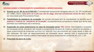 DÚVIDAS SOBRE O PROCEDIMENTO SUMARÍSSIMO A SEREM SANADAS:
1) Quando ao art. 85 da Lei 9.099/95: É considerado tacitamente revogado pelo art. 51, CP (modificado
em 1996). Assim, toda pena de multa que não for paga, deve ser considerada dívida de valor e deve
ser executada pela Procuradoria Fiscal.
2) Possibilidade de assistente de acusação: As turmas recursais tem se manifestado no sentido que é
possível o instituto do ”assistente de acusação” no procedimento sumaríssimo desde que tenha sido
admitida sua habilitação até a sentença.
3) Suspensão do prazo prescricional no caso de transação penal: Não ocorre. Homologada a proposta
de transação penal, enquanto não houver o cumprimento da pena de multa ou restritiva de direitos, o
lapso prescricional da pretensão punitiva em abstrato terá permanecido em curso desde a data do
fato delituoso. No caso de descumprimento da transação penal, apenas com o recebimento da
denúncia ou queixa haverá a efetiva interrupção do prazo prescricional, conforme art. 117, I, CP.
4) Prescrição da pena de multa:
21
 