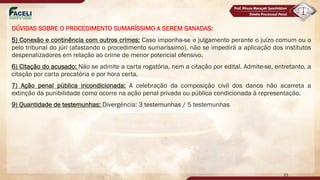 DÚVIDAS SOBRE O PROCEDIMENTO SUMARÍSSIMO A SEREM SANADAS:
5) Conexão e continência com outros crimes: Caso imponha-se o julgamento perante o juízo comum ou o
pelo tribunal do júri (afastando o procedimento sumaríssimo), não se impedirá a aplicação dos institutos
despenalizadores em relação ao crime de menor potencial ofensivo.
6) Citação do acusado: Não se admite a carta rogatória, nem a citação por edital. Admite-se, entretanto, a
citação por carta precatória e por hora certa.
7) Ação penal pública incondicionada: A celebração da composição civil dos danos não acarreta a
extinção da punibilidade como ocorre na ação penal privada ou pública condicionada à representação.
9) Quantidade de testemunhas: Divergência: 3 testemunhas / 5 testemunhas
23
 