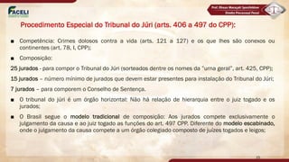 Procedimento Especial do Tribunal do Júri (arts. 406 a 497 do CPP):
■ Competência: Crimes dolosos contra a vida (arts. 121 a 127) e os que lhes são conexos ou
continentes (art. 78, I, CPP);
■ Composição:
25 jurados - para compor o Tribunal do Júri (sorteados dentre os nomes da ”urna geral”, art. 425, CPP);
15 jurados – número mínimo de jurados que devem estar presentes para instalação do Tribunal do Júri;
7 jurados – para comporem o Conselho de Sentença.
■ O tribunal do júri é um órgão horizontal: Não há relação de hierarquia entre o juiz togado e os
jurados;
■ O Brasil segue o modelo tradicional de composição: Aos jurados compete exclusivamente o
julgamento da causa e ao juiz togado as funções do art. 497 CPP. Diferente do modelo escabinado,
onde o julgamento da causa compete a um órgão colegiado composto de juízes togados e leigos;
25
latrocínio não é
 