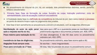■ No procedimento do tribunal do júri, há, em verdade, dois procedimentos distintos, sendo, portanto,
bifásico (escalonado):
1. Primeira fase; Fase da formação da culpa; Sumário da culpa; Instrução preliminar; Juízo de
admissibilidade; Juízo de acusação; Judicium accusationis:
Ø A finalidade desta fase é a definição da competência do tribunal do júri, bem como instruir o processo
ao ponto de deixá-lo limpo e apto ao julgamento dos jurados.
Ø Esta fase é bem semelhante ao procedimento ordinário já estudado, com as seguintes diferenças:
Manifestação do autor da ação penal
após a resposta escrita do réu;
Isso para que o MP ou o querelante possa se manifestar sobre
preliminares arguidas e documentos juntados (art. 409, CPP);
Prazo máximo para realização de AIJ; 10 dias (divergência). E não 60 dias como no procedimento
ordinário (art. 410. CPP);
Inexistência da fase de diligências; No procedimento ordinário, essa fase ocorre após a AIJ.
Alegações finais sempre orais; Se escritas – mera irregularidade;
Prazo para conclusão da 1ª fase; 90 dias. Não há previsão de prazo no procedimento comum.
27
 
