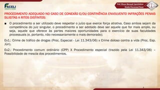 PROCEDIMENTO ADEQUADO NO CASO DE CONEXÃO E/OU CONTINÊNCIA ENVOLVENTO INFRAÇÕES PENAIS
SUJEITAS A RITOS DISTINTOS:
■ O procedimento a ser utilizado deve respeitar o juízo que exerce força atrativa. Caso ambos sejam da
competência do juiz singular, o procedimento a ser adotado deve ser aquele que for mais amplo, ou
seja, aquele que oferece às partes maiores oportunidades para o exercício de suas faculdades
processuais (e, portanto, não necessariamente o mais demorado);
Ex1.: Crime de tráfico de drogas (Proc. Especial - Lei 11.343/06) x Crime doloso contra a vida (Proc. Esp.
Júri).
Ex2.: Procedimento comum ordinário (CPP) X Procedimento especial (trazido pela Lei 11.343/06) –
Possibilidade de mescla dos procedimentos.
4
 