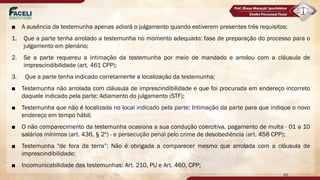 ■ A ausência da testemunha apenas adiará o julgamento quando estiverem presentes três requisitos:
1. Que a parte tenha arrolado a testemunha no momento adequado: fase de preparação do processo para o
julgamento em plenário;
2. Se a parte requereu a intimação da testemunha por meio de mandado e arrolou com a cláusula de
imprescindibilidade (art. 461 CPP);
3. Que a parte tenha indicado corretamente a localização da testemunha;
■ Testemunha não arrolada com cláusula de imprescindibilidade e que foi procurada em endereço incorreto
daquele indicado pela parte: Adiamento do julgamento (STF);
■ Testemunha que não é localizada no local indicado pela parte: Intimação da parte para que indique o novo
endereço em tempo hábil;
■ O não comparecimento da testemunha ocasiona a sua condução coercitiva, pagamento de multa - 01 a 10
salários mínimos (art. 436, § 2º) - e persecução penal pelo crime de desobediência (art. 458 CPP);
■ Testemunha "de fora da terra”: Não é obrigada a comparecer mesmo que arrolada com a cláusula de
imprescindibilidade;
■ Incomunicabilidade das testemunhas: Art. 210, PU e Art. 460, CPP;
45
 