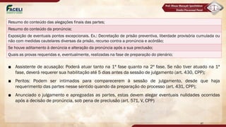 ■ Assistente de acusação: Poderá atuar tanto na 1ª fase quanto na 2º fase. Se não tiver atuado na 1ª
fase, deverá requerer sua habilitação até 5 dias antes da sessão de julgamento (art. 430, CPP);
■ Peritos: Podem ser intimados para comparecerem à sessão de julgamento, desde que haja
requerimento das partes nesse sentido quando da preparação do processo (art. 431, CPP);
■ Anunciado o julgamento e apregoadas as partes, estas devem alegar eventuais nulidades ocorridas
após a decisão de pronúncia, sob pena de preclusão (art. 571, V, CPP)
47
Resumo do conteúdo das alegações finais das partes;
Resumo do conteúdo da pronúncia;
Exposição de eventuais pontos excepcionais. Ex.: Decretação de prisão preventiva, liberdade provisória cumulada ou
não com medidas cautelares diversas da prisão, recurso contra a pronúncia e acórdão;
Se houve aditamento à denúncia e alteração da pronúncia após a sua preclusão;
Quais as provas requeridas e, eventualmente, realizadas na fase de preparação do plenário;
 