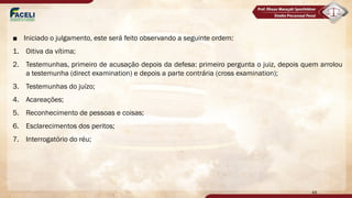 ■ Iniciado o julgamento, este será feito observando a seguinte ordem:
1. Oitiva da vítima;
2. Testemunhas, primeiro de acusação depois da defesa: primeiro pergunta o juiz, depois quem arrolou
a testemunha (direct examination) e depois a parte contrária (cross examination);
3. Testemunhas do juízo;
4. Acareações;
5. Reconhecimento de pessoas e coisas;
6. Esclarecimentos dos peritos;
7. Interrogatório do réu;
48
diferença do
procedimento
comum
ordinário
 