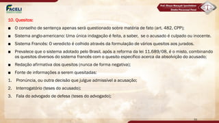 10. Quesitos:
■ O conselho de sentença apenas será questionado sobre matéria de fato (art. 482, CPP);
■ Sistema anglo-americano: Uma única indagação é feita, a saber, se o acusado é culpado ou inocente.
■ Sistema Francês: O veredicto é colhido através da formulação de vários quesitos aos jurados.
■ Prevalece que o sistema adotado pelo Brasil, após a reforma da lei 11.689/08, é o misto, combinando
os quesitos diversos do sistema francês com o quesito específico acerca da absolvição do acusado;
■ Redação afirmativa dos quesitos (nunca de forma negativa);
■ Fonte de informações a serem quesitadas:
1. Pronúncia, ou outra decisão que julgue admissível a acusação;
2. Interrogatório (teses do acusado);
3. Fala do advogado de defesa (teses do advogado);
55
 