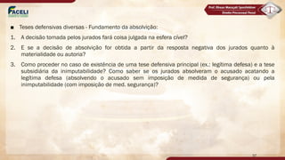 ■ Teses defensivas diversas - Fundamento da absolvição:
1. A decisão tomada pelos jurados fará coisa julgada na esfera cível?
2. E se a decisão de absolvição for obtida a partir da resposta negativa dos jurados quanto à
materialidade ou autoria?
3. Como proceder no caso de existência de uma tese defensiva principal (ex.: legítima defesa) e a tese
subsidiária da inimputabilidade? Como saber se os jurados absolveram o acusado acatando a
legítima defesa (absolvendo o acusado sem imposição de medida de segurança) ou pela
inimputabilidade (com imposição de med. segurança)?
57
 