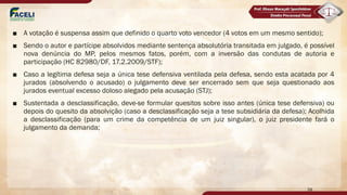 ■ A votação é suspensa assim que definido o quarto voto vencedor (4 votos em um mesmo sentido);
■ Sendo o autor e partícipe absolvidos mediante sentença absolutória transitada em julgado, é possível
nova denúncia do MP, pelos mesmos fatos, porém, com a inversão das condutas de autoria e
participação (HC 82980/DF, 17.2.2009/STF);
■ Caso a legítima defesa seja a única tese defensiva ventilada pela defesa, sendo esta acatada por 4
jurados (absolvendo o acusado) o julgamento deve ser encerrado sem que seja questionado aos
jurados eventual excesso doloso alegado pela acusação (STJ);
■ Sustentada a desclassificação, deve-se formular quesitos sobre isso antes (única tese defensiva) ou
depois do quesito da absolvição (caso a desclassificação seja a tese subsidiária da defesa); Acolhida
a desclassificação (para um crime da competência de um juiz singular), o juiz presidente fará o
julgamento da demanda;
58
 