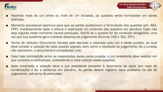 ■ Havendo mais de um crime ou mais de um acusado, os quesitos serão formulados em séries
distintas;
■ Momento processual oportuno para que as partes questionem a formulação dos quesitos (art. 484,
CPP): Imediatamente após a leitura e explicação do conteúdo dos quesitos em plenário; Caso não
seja arguida neste momento haverá preclusão, SALVO se o quesito for de conteúdo obrigatório, uma
vez que sua ausência gera nulidade absoluta do julgamento (Súmula 156 e 162, STF);
■ Termo de votação: Documento lavrado pelo escrivão e assinado pelo juiz e pelos jurados, do qual
deve constar a votação de cada quesito arguido, bem como o resultado do julgamento; Se o jurados
não assinarem, o documento é considerado nulo.
■ Caso haja contradição entre as respostadas dadas pelos jurados, o juiz presidente deve explicar em
que consistiu a contradição, submetendo a nova votação esses quesitos;
■ Após encerrada a votação deve o juiz presidente proceder à dosimetria da pena (em caso de
condenação) e ler a sentença em plenário. As partes devem registrar seus protestos na ata de
julgamento, sob pena de preclusão;
59
 