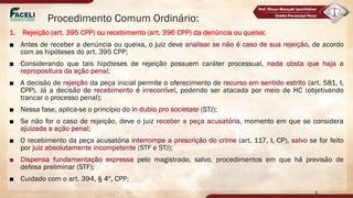 Procedimento Comum Ordinário:
1. Rejeição (art. 395 CPP) ou recebimento (art. 396 CPP) da denúncia ou queixa;
■ Antes de receber a denúncia ou queixa, o juiz deve analisar se não é caso de sua rejeição, de acordo
com as hipóteses do art. 395 CPP;
■ Considerando que tais hipóteses de rejeição possuem caráter processual, nada obsta que haja a
repropositura da ação penal;
■ A decisão de rejeição da peça inicial permite o oferecimento de recurso em sentido estrito (art. 581, I,
CPP). Já a decisão de recebimento é irrecorrível, podendo ser atacada por meio de HC (objetivando
trancar o processo penal);
■ Nessa fase, aplica-se o princípio do in dubio pro societate (STJ);
■ Se não for o caso de rejeição, deve o juiz receber a peça acusatória, momento em que se considera
ajuizada a ação penal;
■ O recebimento da peça acusatória interrompe a prescrição do crime (art. 117, I, CP), salvo se for feito
por juiz absolutamente incompetente (STF e STJ);
■ Dispensa fundamentação expressa pelo magistrado, salvo, procedimentos em que há previsão de
defesa preliminar (STF);
■ Cuidado com o art. 394, § 4º, CPP;
6
Norma que aplica a todos os procesimentos especiais que aplica a lei penal,
Jecrim/Drogas... LER... LER...
 