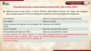 ■ Aplica-se aos crimes contra a honra: Calúnia, Difamação e Injúria. Em regra, são julgados
pelo Juizado Especial Criminal (estadual ou federal), salvo nas seguintes hipóteses:
71
Procedimento dos crimes contra a honra (Arts. 519 a 523, CPP):
Crime Eleitoral: Aplica-se o procedimento especial do Código Eleitoral;
Crime Militar: Aplica-se o CPPM;
Crimes praticados por agentes com prerrogativa de
função:
Aplica-se a lei 8.038/90;
O fato é complexo: Aplica-se o procedimento sumário;
Há necessidade de citação por edital: Aplica-se o procedimento sumário;
A pena máxima do crime superar 2 anos
(normalmente pela incidência das causas de
aumento de pena do art. 141, CP ou na hipótese de
concurso de crimes):
Nesta hipótese aplica-se o procedimento especial previsto
pelo CPP (apenas nesta hipótese).
 