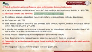 4) Vista à parte autora para manifestar-se sobre preliminares e documentos juntados:
■ A parte autora deve manifestar-se no prazo de 5 dias (analogia ao procedimento do júri – art. 409 CPP)
5) Absolvição sumária (art. 397 CPP):
■ Decisão que absolve o acusado de maneira prematura, ou seja, antes da instrução do processo;
■ Hipóteses: Art. 397, CPP.
■ Esse instituto pode ser aplicado a todo processo penal (comum, especial, eleitoral, militar) que tramite
em 1ª instância (art. 394, § 4º, CPP).
■ A decisão que absolve sumariamente o acusado pode ser atacada por meio de apelação. Caso o juiz
não absolva, caberá HC para trancamento da ação penal.
■ Não é possível a absolvição sumária imprópria no procedimento comum;
■ Grau de convencimento necessário para a absolvição sumária (in dubio pro societate).
6) Designação de audiência específica para fins de aceitação da proposta de suspensão condicional do
processo.
■ Ocorre apenas se a pena mínima for igual ou menor que 01 ano.
9
Faz coisa julgada formal e material.
DEPOIS DA RESPOSTA A ACUSAÇÃO QUE O JUIZ FICA TENDENCIOSO PARA UMA
SENTENÇÃO ABSOLUTÓRIA, PODE CHAMAR MP (PROCEDIMENTO DO TRIBUNAL JURI QUE
DOUTRINA DIZ QUE PODE SER TRANSPOSTO)
IMPRÓPRIA = INIPUMTÁVEL
SUMARIA IMPROPRIO (TRIBUNAL DO
JURI) = ANTES DO RECEBIMENTO DO
PROCESSO
SÓ PODE SER ALEGADA SE FOR UNICA
TESE DA DEFESA
 