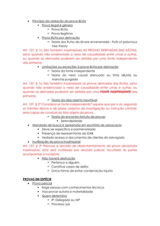  Princípio da vedação da prova ilícita
 Prova ilegal é gênero
 Prova ilícita
 Prova ilegítima
 Prova ilícita por derivação
 Teoria dos frutos da árvore envenenada - fruits of poisonous
tree theory
Art. 157, § 1o São também inadmissíveis AS PROVAS DERIVADAS DAS ILÍCITAS,
salvo quando não evidenciado o nexo de causalidade entre umas e outras,
ou quando as derivadas puderem ser obtidas por uma fonte independente
das primeiras.
 Limitações ou exceções à prova ilícita por derivação
 Teoria da fonte independente
 Teoria do nexo causal atenuado ou tinta diluída ou
mancha purgada
Art. 157, § 1o São também inadmissíveis as provas derivadas das ilícitas, salvo
quando não evidenciado o nexo de causalidade entre umas e outras, ou
quando as derivadas puderem ser obtidas por uma FONTE INDEPENDENTE das
primeiras.
 Teoria da descoberta inevitável
Art. 157, § 2º Considera-se fonte independente* aquela que por si só, seguindo
os trâmites típicos e de praxe, próprios da investigação ou instrução criminal,
seria capaz de conduzir ao fato objeto da prova.
 Teoria do encontro fortuito de provas:
 Serendipidade
 Mandado de busca e apreensão em escritório de advocacia
 Deve ser específico e pormenorizado
 Presença de representante da OAB
 Vedado acesso a documentos de clientes do advogado
 Inutilização da prova inadmissível
Art. 157, § 3º Preclusa a decisão de desentranhamento da prova declarada
inadmissível, esta será inutilizada por decisão judicial, facultado às partes
acompanhar o incidente.
 Não haverá destruição
 Pertença a alguém
 Constitua corpo de delito
 Única forma de evitar condenação injusta
PROVAS EM ESPÉCIE
 Prova pericial
 Exige pessoa com conhecimentos técnicos
 Visa provar autoria e materialidade
 Quem determina
 IP: Delegado ou MP
 Processo: juiz
 