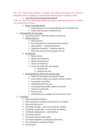 Art. 167. Não sendo possível o exame de corpo de delito, por haverem
desaparecido os vestígios, a prova testemunhal poderá suprir-lhe a falta.
 Juiz não se vincula ao laudo pericial
CPP, Art. 182. O juiz não ficará adstrito ao laudo, podendo aceitá-lo ou rejeitá-
lo, no todo ou em parte.
 Exame complementar
 Lesões graves com incapacidade por mais de 30 dias
 Pode suprir por prova testemunhal
 Interrogatório do acusado
 Natureza jurídica: meio de defesa e de prova
 Defesa técnica
 Irrenunciável
 No interrogatório não precisa procuração
 Falta defesa – nulidade absoluta
 Deficiência defesa – nulidade relativa
 PAD: não precisa de advogado (SV 5)
 Autodefesa
 Renunciável
 Direito de audiência
 Direito de presença
 Vídeo conferência
 Acusado pode sem advogado:
 Impetrar HC
 Interpor recursos
 Interrogatório é último ato da instrução
 Pode ser renovado a qualquer tempo
 Duas partes: sobre o acusado e sobre os fatos
 Condução coercitiva
 Identidade física do juiz
 Juiz pergunta primeiro, depois as partes
 Direito de entrevista
 Surdo-mudo
 Nomeação de curador ao menor de 21 anos
 Confissão
 Valor probatório relativo
 Não e possível condenar somente com confissão
 Serve de atenuante
 Confissão simples – não invoca tese de defesa
 Confissão qualificada – invoca tese de defesa
 Confissão extrajudicial – valor relativo
 Confissão judicial
 Confissão ficta ou presumida
 Confissão delatória ou delação premiada
 Ato retratável a qualquer tempo
 Ato divisível
 