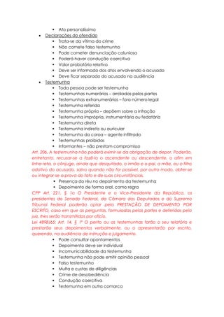  Ato personalíssimo
 Declarações do ofendido
 Trata-se da vítima do crime
 Não comete falso testemunho
 Pode cometer denunciação caluniosa
 Poderá haver condução coercitiva
 Valor probatório relativo
 Deve ser informado dos atos envolvendo o acusado
 Deve ficar separado do acusado na audiência
 Testemunha
 Toda pessoa pode ser testemunha
 Testemunhas numerárias – arroladas pelas partes
 Testemunhas extranumerárias – fora número legal
 Testemunha referida
 Testemunha própria – depõem sobre a infração
 Testemunha imprópria, instrumentária ou fedatária
 Testemunha direta
 Testemunha indireta ou auricular
 Testemunha da coroa – agente infiltrado
 Testemunhas proibidas
 Informantes – não prestam compromisso
Art. 206. A testemunha não poderá eximir-se da obrigação de depor. Poderão,
entretanto, recusar-se a fazê-lo o ascendente ou descendente, o afim em
linha reta, o cônjuge, ainda que desquitado, o irmão e o pai, a mãe, ou o filho
adotivo do acusado, salvo quando não for possível, por outro modo, obter-se
ou integrar-se a prova do fato e de suas circunstâncias.
 Presença do réu no depoimento da testemunha
 Depoimento de forma oral, como regra
CPP Art. 221, § 1o O Presidente e o Vice-Presidente da República, os
presidentes do Senado Federal, da Câmara dos Deputados e do Supremo
Tribunal Federal poderão optar pela PRESTAÇÃO DE DEPOIMENTO POR
ESCRITO, caso em que as perguntas, formuladas pelas partes e deferidas pelo
juiz, Ihes serão transmitidas por ofício.
Lei 4898/65: Art. 14, § 1º O perito ou as testemunhas farão o seu relatório e
prestarão seus depoimentos verbalmente, ou o apresentarão por escrito,
querendo, na audiência de instrução e julgamento.
 Pode consultar apontamentos
 Depoimento deve ser individual
 Incomunicabilidade da testemunha
 Testemunha não pode emitir opinião pessoal
 Falso testemunho
 Multa e custas de diligências
 Crime de desobediência
 Condução coercitiva
 Testemunha em outra comarca
 