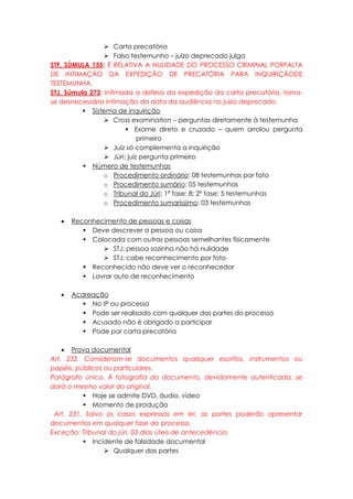  Carta precatória
 Falso testemunho – juízo deprecado julga
STF, SÚMULA 155: É RELATIVA A NULIDADE DO PROCESSO CRIMINAL PORFALTA
DE INTIMAÇÃO DA EXPEDIÇÃO DE PRECATÓRIA PARA INQUIRIÇÃODE
TESTEMUNHA.
STJ, Súmula 273: Intimada a defesa da expedição da carta precatória, torna-
se desnecessária intimação da data da audiência no juízo deprecado.
 Sistema de inquirição
 Cross examination – perguntas diretamente à testemunha
 Exame direto e cruzado – quem arrolou pergunta
primeiro
 Juiz só complementa a inquirição
 Júri: juiz pergunta primeiro
 Número de testemunhas
o Procedimento ordinário: 08 testemunhas por fato
o Procedimento sumário: 05 testemunhas
o Tribunal do Júri: 1ª fase: 8; 2ª fase: 5 testemunhas
o Procedimento sumaríssimo: 03 testemunhas
 Reconhecimento de pessoas e coisas
 Deve descrever a pessoa ou coisa
 Colocada com outras pessoas semelhantes fisicamente
 STJ: pessoa sozinha não há nulidade
 STJ: cabe reconhecimento por foto
 Reconhecido não deve ver o reconhecedor
 Lavrar auto de reconhecimento
 Acareação
 No IP ou processo
 Pode ser realizado com qualquer das partes do processo
 Acusado não é obrigado a participar
 Pode por carta precatória
 Prova documental
Art. 232. Consideram-se documentos quaisquer escritos, instrumentos ou
papéis, públicos ou particulares.
Parágrafo único. À fotografia do documento, devidamente autenticada, se
dará o mesmo valor do original.
 Hoje se admite DVD, áudio, vídeo
 Momento de produção
Art. 231. Salvo os casos expressos em lei, as partes poderão apresentar
documentos em qualquer fase do processo.
Exceção: Tribunal do júri. 03 dias úteis de antecedência.
 Incidente de falsidade documental
 Qualquer das partes
 