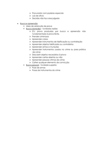  Procurador com poderes especiais
 Juiz de ofício
 Decisão não faz coisa julgada
 Busca e apreensão
 Meio de obtenção de prova
 Busca domiciliar – fundadas razões
 STJ: prova produzida por busca e apreensão não
fundamentada é prova ilícita.
 Prender criminosos
 Apreender coisas
 Apreender instrumentos de falsificação ou contrafação
 Apreender objetos falsificados ou contrafeitos
 Apreender armas e munições
 Apreender instrumentos usados no crime ou para prática
de crime
 Descobrir objetos necessários à prova
 Apreender cartas abertas ou não
 Apreender pessoas vítimas de crime
 Colher qualquer elemento de convicção
 Busca pessoal – fundada suspeita
 Pose de armas
 Posse de instrumentos do crime
 