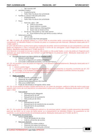 PROFO. CLEVERSON ALVES POLÍCIA CIVIL – 2017 NOTURNO 26/07/2017
O CURSO PERMANENTE que mais APROVA!
3
o 24h mandar APF
 Ministério Público
o Imediatamente
o Falta: Não há abuso de autoridade
 Família ou pessoa indicada pelo preso
o Imediatamente
o Falta: Não há abuso de autoridade
 Preso:
o Nota de culpa – 24h
 Ciência da prisão
 Quem efetuou a prisão
 Quem efetuou interrogatório
 Quem são as testemunhas
o Se recusa, não pode ou não sabe assinar
 Duas testemunhas que tenha ouvido a leitura
 Defensoria pública
o APF em 24h
o Se acusado não tiver advogado
Art. 306. A prisão de qualquer pessoa e o local onde se encontre serão comunicados imediatamente ao juiz
competente, ao Ministério Público e à família do preso ou à pessoa por ele indicada. (Redação dada pela Lei nº
12.403, de2011).
§ 1o Em até 24 (vinte e quatro) horas após a realização da prisão, será encaminhado ao juiz competente o auto de
prisão em flagrante e, caso o autuado não informe o nome de seu advogado, cópia integral para a Defensoria
Pública. (Redação dada pela Lei nº 12.403, de 2011).
§ 3o Quando o acusado se recusar a assinar, não souber ou não puder fazêlo, o auto de prisão em flagrante será
assinado por duas testemunhas, que tenham ouvido sua leitura na presença deste. (Redação dada pela Lei nº
11.113, de2005)
 Providências que o juiz deve adotar ao receber o APF:
 Relaxar a prisão ilegal
 Converter o flagrante em prisão preventiva
 Conceder a liberdade provisória, com ou sem fiança.
Art. 310. Ao receber o auto de prisão em flagrante, o juiz deverá fundamentadamente: (Redação dada pela Lei nº
12.403, de 2011).
 I - relaxar a prisão ilegal;
 II - converter a prisão em flagrante em preventiva, quando presentes os requisitos constantes do art. 312
deste Código, e se revelarem inadequadas ou insuficientes as medidas cautelares diversas da prisão;
 III - conceder liberdade provisória, com ou sem fiança.
 Prisão preventiva
 Ocorre durante o processo ou IP
 Depende de ordem judicial
 Apresentação espontânea não impede
 Não possui prazo certo
 Pode ser decretada e revogada várias vezes
Art. 316. O juiz poderá revogar a prisão preventiva se, no correr do processo, verificar a falta de motivo para que
subsista, bem como de novo decretá-la, se sobrevierem razões que a justifiquem. (Redação dada pela Lei nº 5.349,
de3.11.1967)
 Fase policial
o Representação delegado
o Requerimento do MP
o Requerimento do querelante
o Não pode juiz de ofício
 Fase judicial
o Requerimento do MP
o Requerimento do assistente de acusação
o Requerimento do querelado
o Juiz de ofício
Art. 311. Em qualquer fase da investigação policial ou do processo penal, caberá a prisão preventiva decretada
pelo juiz, de ofício, se no curso da ação penal, ou a requerimento do Ministério Público, do querelante ou do
assistente, ou por representação da autoridade policial. (Redação dada pela Lei nº12.403, de 2011).
 Pressupostos da preventiva
 Fumus comissi delicti
o Prova da existência do crime
o Indícios suficientes de autoria
 Periculum libertatis
o Garantia da ordem pública
o Garantia da ordem econômica
o Conveniência da instrução criminal
 