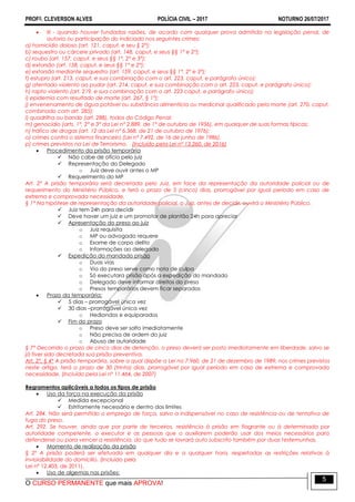 PROFO. CLEVERSON ALVES POLÍCIA CIVIL – 2017 NOTURNO 26/07/2017
O CURSO PERMANENTE que mais APROVA!
5
 III - quando houver fundadas razões, de acordo com qualquer prova admitida na legislação penal, de
autoria ou participação do indiciado nos seguintes crimes:
a) homicídio doloso (art. 121, caput, e seu § 2°);
b) sequestro ou cárcere privado (art. 148, caput, e seus §§ 1° e 2°);
c) roubo (art. 157, caput, e seus §§ 1°, 2° e 3°);
d) extorsão (art. 158, caput, e seus §§ 1° e 2°);
e) extorsão mediante sequestro (art. 159, caput, e seus §§ 1°, 2° e 3°);
f) estupro (art. 213, caput, e sua combinação com o art. 223, caput, e parágrafo único);
g) atentado violento ao pudor (art. 214, caput, e sua combinação com o art. 223, caput, e parágrafo único);
h) rapto violento (art. 219, e sua combinação com o art. 223 caput, e parágrafo único);
i) epidemia com resultado de morte (art. 267, § 1°);
j) envenenamento de água potável ou substância alimentícia ou medicinal qualificado pela morte (art. 270, caput,
combinado com art. 285);
l) quadrilha ou bando (art. 288), todos do Código Penal;
m) genocídio (arts. 1°, 2° e 3° da Lei n° 2.889, de 1° de outubro de 1956), em qualquer de suas formas típicas;
n) tráfico de drogas (art. 12 da Lei n° 6.368, de 21 de outubro de 1976);
o) crimes contra o sistema financeiro (Lei n° 7.492, de 16 de junho de 1986).
p) crimes previstos na Lei de Terrorismo. (Incluído pela Lei nº 13.260, de 2016)
 Procedimento da prisão temporária
 Não cabe de ofício pelo juiz
 Representação do Delegado
o Juiz deve ouvir antes o MP
 Requerimento do MP
Art. 2° A prisão temporária será decretada pelo Juiz, em face da representação da autoridade policial ou de
requerimento do Ministério Público, e terá o prazo de 5 (cinco) dias, prorrogável por igual período em caso de
extrema e comprovada necessidade.
§ 1° Na hipótese de representação da autoridade policial, o Juiz, antes de decidir, ouvirá o Ministério Público.
 Juiz tem 24h para decidir
 Deve haver um juiz e um promotor de plantão 24h para apreciar
 Apresentação do preso ao juiz
o Juiz requisita
o MP ou advogado requere
o Exame de corpo delito
o Informações ao delegado
 Expedição do mandado prisão
o Duas vias
o Via do preso serve como nota de culpa
o Só executara prisão após a expedição do mandado
o Delegado deve informar direitos do preso
o Presos temporários devem ficar separados
 Prazo da temporária:
 5 dias – prorrogável única vez
 30 dias –prorrogável única vez
o Hediondos e equiparados
 Fim do prazo
o Preso deve ser solto imediatamente
o Não precisa de ordem do juiz
o Abuso de autoridade
§ 7° Decorrido o prazo de cinco dias de detenção, o preso deverá ser posto imediatamente em liberdade, salvo se
já tiver sido decretada sua prisão preventiva.
Art. 2º, § 4º A prisão temporária, sobre a qual dispõe a Lei no 7.960, de 21 de dezembro de 1989, nos crimes previstos
neste artigo, terá o prazo de 30 (trinta) dias, prorrogável por igual período em caso de extrema e comprovada
necessidade. (Incluído pela Lei nº 11.464, de 2007)
Regramentos aplicáveis a todos os tipos de prisão
 Uso da força na execução da prisão
 Medida excepcional
 Estritamente necessário e dentro dos limites
Art. 284. Não será permitido o emprego de força, salvo a indispensável no caso de resistência ou de tentativa de
fuga do preso.
Art. 292. Se houver, ainda que por parte de terceiros, resistência à prisão em flagrante ou à determinada por
autoridade competente, o executor e as pessoas que o auxiliarem poderão usar dos meios necessários para
defenderse ou para vencer a resistência, do que tudo se lavrará auto subscrito também por duas testemunhas.
 Momento de realização da prisão
§ 2º A prisão poderá ser efetuada em qualquer dia e a qualquer hora, respeitadas as restrições relativas à
inviolabilidade do domicílio. (Incluído pela
Lei nº 12.403, de 2011).
 Uso de algemas nas prisões:
 