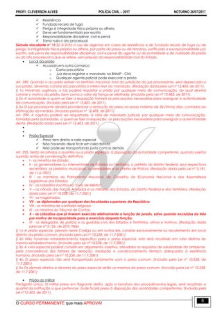 PROFO. CLEVERSON ALVES POLÍCIA CIVIL – 2017 NOTURNO 26/07/2017
O CURSO PERMANENTE que mais APROVA!
6
 Resistência
 Fundado receio de fuga
 Perigo à integridade física própria ou alheia
 Deve ser fundamentado por escrito
 Responsabilidade disciplinar, civil e penal
 Torna nulo o ato processual
Súmula vinculante n° 11:Só é lícito o uso de algemas em casos de resistência e de fundado receio de fuga ou de
perigo à integridade física própria ou alheia, por parte do preso ou de terceiros, justificada a excepcionalidade por
escrito, sob pena de responsabilidade disciplinar, civil e penal do agente ou da autoridade e de nulidade da prisão
ou do ato processual a que se refere, sem prejuízo da responsabilidade civil do Estado.
 Local da prisão
 Acusado em outra comarca
o Carta precatória
o Juiz deve registrar o mandado no BNMP - CNJ
o Qualquer agente policial pode executar a prisão
Art. 289. Quando o acusado estiver no território nacional, fora da jurisdição do juiz processante, será deprecada a
sua prisão, devendo constar da precatória o inteiro teor do mandado. (Redação dada pela Lei nº 12.403, de 2011).
§ 1o Havendo urgência, o juiz poderá requisitar a prisão por qualquer meio de comunicação, do qual deverá
constar o motivo da prisão, bem como o valor da fiança se arbitrada. (Incluído pela Lei nº 12.403, de 2011).
§ 2o A autoridade a quem se fizer a requisição tomará as precauções necessárias para averiguar a autenticidade
da comunicação. (Incluído pela Lei nº 12.403, de 2011).
§ 3o O juiz processante deverá providenciar a remoção do preso no prazo máximo de 30 (trinta) dias, contados da
efetivação da medida. (Incluído pela Lei nº 12.403, de 2011).
Art. 299. A captura poderá ser requisitada, à vista de mandado judicial, por qualquer meio de comunicação,
tomadas pela autoridade, a quem se fizer a requisição, as precauções necessárias para averiguar a autenticidade
desta. (Redação dada pela Lei nº 12.403, de 2011).


 Prisão Especial
 Preso tem direito a cela especial
 Não havendo deve ficar em cela distinta
 Não pode ser transportando junto com os demais
Art. 295. Serão recolhidos a quartéis ou a prisão especial, à disposição da autoridade competente, quando sujeitos
a prisão antes de condenação definitiva:
 I - os ministros de Estado;
 II - os governadores ou interventores de Estados ou Territórios, o prefeito do Distrito Federal, seus respectivos
secretários, os prefeitos municipais, os vereadores e os chefes de Polícia; (Redação dada pela Lei nº 3.181,
de 11.6.1957)
 III - os membros do Parlamento Nacional, do Conselho de Economia Nacional e das Assembleias
Legislativas dos Estados;
 IV - os cidadãos inscritos no "Livro de Mérito";
 V – os oficiais das Forças Armadas e os militares dos Estados, do Distrito Federal e dos Territórios; (Redação
dada pela Lei nº 10.258, de 11.7.2001)
 VI - os magistrados;
 VII - os diplomados por qualquer das faculdades superiores da República;
 VIII - os ministros de confissão religiosa;
 IX - os ministros do Tribunal de Contas;
 X - os cidadãos que já tiverem exercido efetivamente a função de jurado, salvo quando excluídos da lista
por motivo de incapacidade para o exercício daquela função;
 XI - os delegados de polícia e os guardas-civis dos Estados e Territórios, ativos e inativos. (Redação dada
pela Lei nº 5.126, de 20.9.1966)
§ 1o A prisão especial, prevista neste Código ou em outras leis, consiste exclusivamente no recolhimento em local
distinto da prisão comum. (Incluído pela Lei nº 10.258, de 11.7.2001)
§ 2o Não havendo estabelecimento específico para o preso especial, este será recolhido em cela distinta do
mesmo estabelecimento. (Incluído pela Lei nº 10.258, de 11.7.2001)
§ 3o A cela especial poderá consistir em alojamento coletivo, atendidos os requisitos de salubridade do ambiente,
pela concorrência dos fatores de aeração, insolação e condicionamento térmico adequados à existência
humana. (Incluído pela Lei nº 10.258, de 11.7.2001)
§ 4o O preso especial não será transportado juntamente com o preso comum. (Incluído pela Lei nº 10.258, de
11.7.2001)
§ 5o Os demais direitos e deveres do preso especial serão os mesmos do preso comum. (Incluído pela Lei nº 10.258,
de 11.7.2001)
 Prisão do militar
Parágrafo único. O militar preso em flagrante delito, após a lavratura dos procedimentos legais, será recolhido a
quartel da instituição a que pertencer, onde ficará preso à disposição das autoridades competentes. (Incluído pela
Lei nº12.403, de 2011).
 