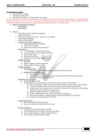 PROFO. CLEVERSON ALVES POLÍCIA CIVIL – 2017 NOTURNO 26/07/2017
O CURSO PERMANENTE que mais APROVA!
7
Da liberdade provisória
 A Liberdade é a regra
 A prisão é excepcional
 Liberdade provisória + cautelar diversa da prisão
Art. 321. Ausentes os requisitos que autorizam a decretação da prisão preventiva, o juiz deverá conceder liberdade
provisória, impondo, se for o caso, as medidas cautelares previstas no art. 319 deste Código e observados os
critérios constantes do art. 282 deste Código. (Redação dada pela Lei nº 12.403,de 2011).
 Espécie de liberdade provisória:
o Com fiança
o Sem fiança
 Fiança:
o Cabe fiança até o trânsito em julgado
o Sempre definitiva
o Não precisa de oitiva do MP – vista dos autos depois
o Fiança pelo Delegado
o Crimes inafiançáveis
o Casos em que não cabe fiança:
 Tiver quebrado fiança anterior
 Prisão civil ou militar
 Presentes os motivos da preventiva
o Valor fiança
 1 a 100 salários – pena de até 4 anos
 10 a 200 salários – pena superior a 4 anos
 Dispensa do valor
 Redução de até 2/3
 Aumento em até 1.000 vezes
o Objeto da fiança:
 Dinheiro
 Metais, objetos e pedras preciosos
 Título da dívida publica
o Destino da fiança
 Devolvida ao réu
 Absolvição, extinção da ação ou tornar sem efeito a fiança
 Perdida em favor do Estado
 Acusado condenado
 Pagamento de custas, prestação pecuniária, multa e indenização do dano
 Saldo será devolvido ao acusado
o Quebramento da fiança
 Perde METADE do valor
 Se condenado não comparecer para iniciar a pena – perde o valor TOTAL
 Não comparecer a algum ato do IP ou da instrução criminal, tendo sido intimado.
 Mudar de residência sem prévia autorização da autoridade processante.
 Ausentar de sua residência por mais de 08 dias sem comunicar à autoridade
processante onde poderá ser encontrado.
 Resistir, injustificadamente, à ordem judicial.
 Praticar, deliberadamente, ato de obstrução ao processo
 Descumprir medida cautelar imposta CUMULATIVAMENTE com a fiança.
 Praticar nova infração penal DOLOSA.
o Cassação da fiança
 Arbitrada quando não era cabível
 Houver inovação na classificação do crime
o Reforço da fiança
 Se não reforçar será recolhido à prisão
 Autoridade tomar, por engano, fiança insuficiente
 Houver depreciação ou perecimento dos bens
 For inovada a classificação do delito
 