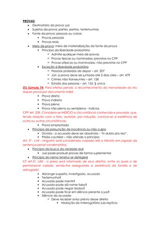 PROVAS:
 Destinatário da prova: juiz
 Sujeitos da prova: partes, peritos, testemunhas
 Fonte da prova: pessoas ou coisas
 Provas pessoais
 Provas reais
 Meio de prova: meio de materialização da fonte da prova
 Princípio da liberdade probatória
 Admite qualquer meio de provas
 Provas típicas ou nominadas: previstas no CPP
 Provas atípicas ou inominadas: não previstas no CPP
 Exceção à liberdade probatória
 Pessoas proibidas de depor – art. 207
 Júri: a prova deve ser juntada até 3 dias úteis – art. 479
 Crimes não transeuntes – art. 158
 Estado das pessoas – art. 155, § único
STJ Súmula 74: Para efeitos penais, o reconhecimento da menoridade do réu
requer prova por documento hábil.
 Prova direta
 Prova indireta
 Prova plena
 Prova não plena ou semiplena - indícios
CPP Art. 239. Considera-se INDÍCIO a circunstância conhecida e provada, que,
tendo relação com o fato, autorize, por indução, concluir-se a existência de
outra ou outras circunstâncias.
 Prova emprestada
 Princípio da presunção de inocência ou não culpa
 Dúvida - o acusado deve ser absolvido - “In dubio pro reo”.
 Prisão cautelar – não ofende o princípio
Art. 5º - LVII - ninguém será considerado culpado até o trânsito em julgado da
sentença penal condenatória.
 Princípio da busca da verdade real
 Juiz pode produzir provas de forma suplementar
 Princípio do nemo tenetur se detegere
CF Art.5º, LXIII - o preso será informado de seus direitos, entre os quais o de
permanecer calado, sendo-lhe assegurada a assistência da família e de
advogado;
 Abrange suspeito, investigado, acusado
 Testemunha?
 Acusado pode mentir?
 Acusado pode dá nome falso?
 Acusado pode negar dados?
 Acusado pode ficar em silêncio perante o juiz?
 Silêncio do acusado
 Deve receber aviso prévio desse direito
 Vedação do interrogatório sub-reptício
 