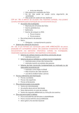  Aviso de Miranda
 Não presume a verdade dos fatos
 No júri não pode ser usado como argumento de
autoridade
 Não pode ser usado em seu desfavor
CPP Art. 198. O silêncio do acusado não importará confissão, mas poderá
constituir elemento para a formação do convencimento do juiz.
 Acusado não é obrigado:
 Reprodução simulada dos fatos
 Exame grafotécnico
 Bafômetro
 Exame de sangue ou DNA
 Prova invasiva
 Prova evasiva
 Reconhecimento de pessoas
 Raio x
 Obrigado – comportamento passivo
 Sistema de valoração da prova
Art. 155. O juiz formará sua convicção pela LIVRE APRECIAÇÃO da prova
produzida em contraditório judicial, não podendo fundamentar sua decisão
exclusivamente nos elementos informativos colhidos na investigação,
ressalvadas as provas cautelares, não repetíveis e antecipadas.
 Sistema da certeza moral ou da íntima convicção do juiz
 Adotado para o júri
 Sistema da prova tarifada ou certeza moral do legislador
 Adotado para crimes não transeuntes
 Adotado quanto ao estado das pessoas
 Sistema da livre convicção fundamentada ou motivada ou da
persuasão racional do juiz
 Adotado como regra no Brasil
 Não há prova de valor absoluto
 Juiz deve analisar todas s provas
 Provas x elementos de informação
 Provas cautelares
 Provas não repetíveis
 Provas antecipadas
 Ônus da prova para a acusação
 Teoria da indiciariedade
 Acusação deve provar tipicidade
 Deve demonstrar um juízo de certeza
 Teoria da cegueira deliberada ou instrução do avestruz
 Ônus da prova para a defesa
 Prova excludentes de ilicitude e culpabilidade
 Prova causas extintiva da punibilidade
 Deve gerar uma dúvida razoável
 