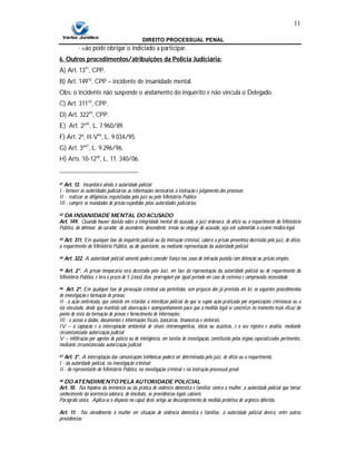 DIREITO PROCESSUAL PENAL
11
∙ não pode obrigar o indiciado a participar.
6. Outros procedimentos/atribuições da Policia Judiciária:
A) Art. 1341
, CPP.
B) Art. 14942
, CPP – incidente de insanidade mental.
Obs: o incidente não suspende o andamento do inquérito e não vincula o Delegado.
C) Art. 31143
, CPP.
D) Art. 32244
, CPP.
E) Art. 2º45
, L. 7.960/89.
F) Art. 2º, II-V46
, L. 9.034/95.
G) Art. 3º47
, L. 9.296/96.
H) Arts. 10-1248
, L. 11. 340/06.
41 Art. 13. Incumbirá ainda à autoridade policial:
I - fornecer às autoridades judiciárias as informações necessárias à instrução e julgamento dos processos;
II - realizar as diligências requisitadas pelo juiz ou pelo Ministério Público;
III - cumprir os mandados de prisão expedidos pelas autoridades judiciárias;
42 DA INSANIDADE MENTAL DO ACUSADO
Art. 149. Quando houver dúvida sobre a integridade mental do acusado, o juiz ordenará, de ofício ou a requerimento do Ministério
Público, do defensor, do curador, do ascendente, descendente, irmão ou cônjuge do acusado, seja este submetido a exame médico-legal.
43 Art. 311. Em qualquer fase do inquérito policial ou da instrução criminal, caberá a prisão preventiva decretada pelo juiz, de ofício,
a requerimento do Ministério Público, ou do querelante, ou mediante representação da autoridade policial.
44 Art. 322. A autoridade policial somente poderá conceder fiança nos casos de infração punida com detenção ou prisão simples.
45 Art. 2°. A prisão temporária será decretada pelo Juiz, em face da representação da autoridade policial ou de requerimento do
Ministério Público, e terá o prazo de 5 (cinco) dias, prorrogável por igual período em caso de extrema e comprovada necessidade.
46 Art. 2º. Em qualquer fase de persecução criminal são permitidos, sem prejuízo dos já previstos em lei, os seguintes procedimentos
de investigação e formação de provas:
II - a ação controlada, que consiste em retardar a interdição policial do que se supõe ação praticada por organizações criminosas ou a
ela vinculado, desde que mantida sob observação e acompanhamento para que a medida legal se concretize no momento mais eficaz do
ponto de vista da formação de provas e fornecimento de informações;
III - o acesso a dados, documentos e informações fiscais, bancárias, financeiras e eleitorais.
IV – a captação e a interceptação ambiental de sinais eletromagnéticos, óticos ou acústicos, e o seu registro e análise, mediante
circunstanciada autorização judicial;
V – infiltração por agentes de polícia ou de inteligência, em tarefas de investigação, constituída pelos órgãos especializados pertinentes,
mediante circunstanciada autorização judicial.
47 Art. 3°. A interceptação das comunicações telefônicas poderá ser determinada pelo juiz, de ofício ou a requerimento:
I - da autoridade policial, na investigação criminal;
II - do representante do Ministério Público, na investigação criminal e na instrução processual penal.
48 DO ATENDIMENTO PELA AUTORIDADE POLICIAL
Art. 10. Na hipótese da iminência ou da prática de violência doméstica e familiar contra a mulher, a autoridade policial que tomar
conhecimento da ocorrência adotará, de imediato, as providências legais cabíveis.
Parágrafo único. Aplica-se o disposto no caput deste artigo ao descumprimento de medida protetiva de urgência deferida.
Art. 11. No atendimento à mulher em situação de violência doméstica e familiar, a autoridade policial deverá, entre outras
providências:
 