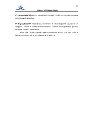 DIREITO PROCESSUAL PENAL
13
C) Consequência/reflexo: com o indiciamento é definida a posição do investigado que passa
de mero suspeito a indiciado.
D) Requisição do MP: trata-se de ato personalíssimo da autoridade policial, não podendo ser
compelida a concluir de forma diversa da que apurou. Eventuais desvios podem ser apurados
nas esferas criminal e administrativa.
Além disso, sendo o próprio inquérito dispensável ao MP, com mais razão o
indiciamento não é condição para a formulação da denúncia.
 