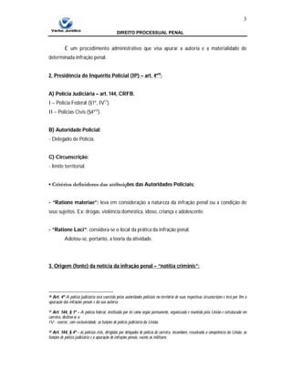 DIREITO PROCESSUAL PENAL
3
É um procedimento administrativo que visa apurar a autoria e a materialidade de
determinada infração penal.
2. Presidência do Inquérito Policial (IP) – art. 4º10
:
A) Polícia Judiciária – art. 144, CRFB.
I – Policia Federal (§1º, IV11
).
II – Policias Civis (§4º12
).
B) Autoridade Policial:
- Delegado de Polícia.
C) Circunscrição:
- limite territorial.
▪ Critérios definidores das atribuições das Autoridades Policiais:
- “Ratione materiae”: leva em consideração a natureza da infração penal ou a condição de
seus sujeitos. Ex: drogas, violência doméstica, idoso, criança e adolescente.
- “Ratione Loci”: considera-se o local da prática da infração penal.
Adotou-se, portanto, a teoria da atividade.
3. Origem (fonte) da notícia da infração penal – “notitia criminis”:
10 Art. 4º A polícia judiciária será exercida pelas autoridades policiais no território de suas respectivas circunscrições e terá por fim a
apuração das infrações penais e da sua autoria.
11 Art. 144, § 1º - A polícia federal, instituída por lei como órgão permanente, organizado e mantido pela União e estruturado em
carreira, destina-se a:
IV - exercer, com exclusividade, as funções de polícia judiciária da União.
12 Art. 144, § 4º - às polícias civis, dirigidas por delegados de polícia de carreira, incumbem, ressalvada a competência da União, as
funções de polícia judiciária e a apuração de infrações penais, exceto as militares.
 