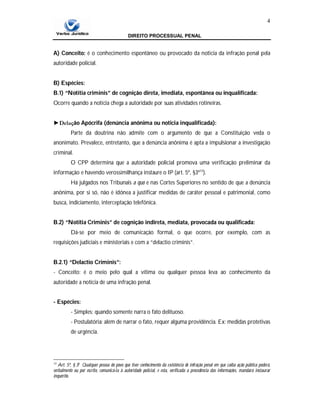 DIREITO PROCESSUAL PENAL
4
A) Conceito: é o conhecimento espontâneo ou provocado da noticia da infração penal pela
autoridade policial.
B) Espécies:
B.1) “Notitia criminis” de cognição direta, imediata, espontânea ou inqualificada:
Ocorre quando a notícia chega a autoridade por suas atividades rotineiras.
►Delação Apócrifa (denúncia anônima ou noticia inqualificada):
Parte da doutrina não admite com o argumento de que a Constituição veda o
anonimato. Prevalece, entretanto, que a denúncia anônima é apta a impulsionar a investigação
criminal.
O CPP determina que a autoridade policial promova uma verificação preliminar da
informação e havendo verossimilhança instaure o IP (art. 5º, §3º13
).
Há julgados nos Tribunais a quo e nas Cortes Superiores no sentido de que a denúncia
anônima, por si só, não é idônea a justificar medidas de caráter pessoal e patrimonial, como
busca, indiciamento, interceptação telefônica.
B.2) “Notitia Criminis” de cognição indireta, mediata, provocada ou qualificada:
Dá-se por meio de comunicação formal, o que ocorre, por exemplo, com as
requisições judiciais e ministeriais e com a “delactio criminis”.
B.2.1) “Delactio Criminis”:
- Conceito: é o meio pelo qual a vítima ou qualquer pessoa leva ao conhecimento da
autoridade a notícia de uma infração penal.
- Espécies:
- Simples: quando somente narra o fato delituoso.
- Postulatória: além de narrar o fato, requer alguma providência. Ex: medidas protetivas
de urgência.
13
Art. 5º, § 3o
Qualquer pessoa do povo que tiver conhecimento da existência de infração penal em que caiba ação pública poderá,
verbalmente ou por escrito, comunicá-la à autoridade policial, e esta, verificada a procedência das informações, mandará instaurar
inquérito.
 