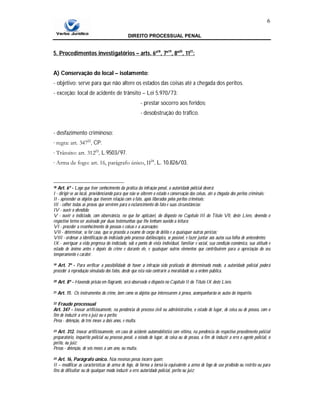 DIREITO PROCESSUAL PENAL
6
5. Procedimentos investigatórios – arts. 6º18
, 7º19
, 8º20
, 1121
:
A) Conservação do local – isolamento:
- objetivo: serve para que não altere os estados das coisas até a chegada dos peritos.
- exceção: local de acidente de trânsito – Lei 5.970/73:
- prestar socorro aos feridos;
- desobstrução do tráfico.
- desfazimento criminoso:
∙ regra: art. 34722
, CP.
∙ Trânsito: art. 31223
, L.9503/97.
∙ Arma de fogo: art. 16, parágrafo único, II24
, L. 10.826/03.
18 Art. 6º - Logo que tiver conhecimento da prática da infração penal, a autoridade policial deverá:
I - dirigir-se ao local, providenciando para que não se alterem o estado e conservação das coisas, até a chegada dos peritos criminais;
II - apreender os objetos que tiverem relação com o fato, após liberados pelos peritos criminais;
III - colher todas as provas que servirem para o esclarecimento do fato e suas circunstâncias;
IV - ouvir o ofendido;
V - ouvir o indiciado, com observância, no que for aplicável, do disposto no Capítulo III do Título Vll, deste Livro, devendo o
respectivo termo ser assinado por duas testemunhas que Ihe tenham ouvido a leitura;
VI - proceder a reconhecimento de pessoas e coisas e a acareações;
VII - determinar, se for caso, que se proceda a exame de corpo de delito e a quaisquer outras perícias;
VIII - ordenar a identificação do indiciado pelo processo datiloscópico, se possível, e fazer juntar aos autos sua folha de antecedentes;
IX - averiguar a vida pregressa do indiciado, sob o ponto de vista individual, familiar e social, sua condição econômica, sua atitude e
estado de ânimo antes e depois do crime e durante ele, e quaisquer outros elementos que contribuírem para a apreciação do seu
temperamento e caráter.
19 Art. 7º - Para verificar a possibilidade de haver a infração sido praticada de determinado modo, a autoridade policial poderá
proceder à reprodução simulada dos fatos, desde que esta não contrarie a moralidade ou a ordem pública.
20 Art. 8º - Havendo prisão em flagrante, será observado o disposto no Capítulo II do Título IX deste Livro.
21 Art. 11. Os instrumentos do crime, bem como os objetos que interessarem à prova, acompanharão os autos do inquérito.
22 Fraude processual
Art. 347 - Inovar artificiosamente, na pendência de processo civil ou administrativo, o estado de lugar, de coisa ou de pessoa, com o
fim de induzir a erro o juiz ou o perito:
Pena - detenção, de três meses a dois anos, e multa.
23 Art. 312. Inovar artificiosamente, em caso de acidente automobilístico com vítima, na pendência do respectivo procedimento policial
preparatório, inquérito policial ou processo penal, o estado de lugar, de coisa ou de pessoa, a fim de induzir a erro o agente policial, o
perito, ou juiz:
Penas - detenção, de seis meses a um ano, ou multa.
24 Art. 16, Parágrafo único. Nas mesmas penas incorre quem:
II – modificar as características de arma de fogo, de forma a torná-la equivalente a arma de fogo de uso proibido ou restrito ou para
fins de dificultar ou de qualquer modo induzir a erro autoridade policial, perito ou juiz;
 