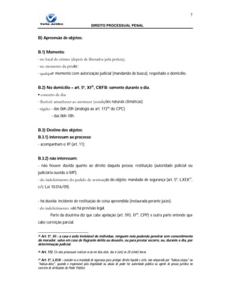 DIREITO PROCESSUAL PENAL
7
B) Apreensão de objetos:
B.1) Momento:
∙ no local do crimes (depois de liberados pela perícia);
∙ no momento da prisão;
∙ qualquer momento com autorização judicial (mandando de busca), respeitado o domicílio.
B.2) No domicílio – art. 5º, XI25
, CRFB: somente durante o dia.
▪ conceito de dia:
∙ flexível: amanhecer ao anoitecer (condições naturais climáticas);
∙ rígido: - das 06h-20h (analogia ao art. 17226
do CPC)
- das 06h-18h.
B.3) Destino dos objetos:
B.3.1) interessam ao processo:
- acompanham o IP (art. 11);
B.3.2) não interessam:
- não houver dúvida quanto ao direito daquela pessoa: restituição (autoridade policial ou
judiciária ouvido o MP).
∙ do indeferimento do pedido de restituição do objeto: mandado de segurança (art. 5º, LXIX27
,
c/c Lei 10.016/09).
- há dúvida: incidente de restituição de coisa apreendida (instaurada perante juízo).
∙ do indeferimento: não há previsão legal.
Parte da doutrina diz que cabe apelação (art. 593, II28
, CPP) e outra parte entende que
cabe correição parcial.
25 Art. 5º, XI - a casa é asilo inviolável do indivíduo, ninguém nela podendo penetrar sem consentimento
do morador, salvo em caso de flagrante delito ou desastre, ou para prestar socorro, ou, durante o dia, por
determinação judicial.
26 Art. 172. Os atos processuais realizar-se-ão em dias úteis, das 6 (seis) às 20 (vinte) horas.
27 Art. 5º, LXIX - conceder-se-á mandado de segurança para proteger direito líquido e certo, não amparado por "habeas-corpus" ou
"habeas-data", quando o responsável pela ilegalidade ou abuso de poder for autoridade pública ou agente de pessoa jurídica no
exercício de atribuições do Poder Público;
 