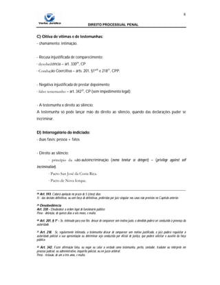 DIREITO PROCESSUAL PENAL
8
C) Oitiva de vítimas e de testemunhas:
- chamamento: intimação.
- Recusa injustificada de comparecimento:
∙ desobediência – art. 33029
, CP
∙ Condução Coercitiva – arts. 201, §1º30
e 21831
, CPP.
- Negativa injustificada de prestar depoimento:
∙ falso testemunho – art. 34232
, CP (sem impedimento legal);
- A testemunha x direito ao silêncio:
A testemunha só pode lançar mão do direito ao silencio, quando das declarações puder se
incriminar.
D) Interrogatório do indiciado:
- duas fases: pessoa + fatos
- Direito ao silêncio:
∙ princípio da não-autoincriminação (nemo tenetur se detegere) – (privilege against self
incrimination).
∙ Pacto San José da Costa Rica.
∙ Pacto de Nova Iorque.
28 Art. 593. Caberá apelação no prazo de 5 (cinco) dias:
II - das decisões definitivas, ou com força de definitivas, proferidas por juiz singular nos casos não previstos no Capítulo anterior.
29 Desobediência
Art. 330 - Desobedecer a ordem legal de funcionário público:
Pena - detenção, de quinze dias a seis meses, e multa.
30 Art. 201, § 1º - Se, intimado para esse fim, deixar de comparecer sem motivo justo, o ofendido poderá ser conduzido à presença da
autoridade.
31 Art. 218. Se, regularmente intimada, a testemunha deixar de comparecer sem motivo justificado, o juiz poderá requisitar à
autoridade policial a sua apresentação ou determinar seja conduzida por oficial de justiça, que poderá solicitar o auxílio da força
pública.
32 Art. 342. Fazer afirmação falsa, ou negar ou calar a verdade como testemunha, perito, contador, tradutor ou intérprete em
processo judicial, ou administrativo, inquérito policial, ou em juízo arbitral:
Pena - reclusão, de um a três anos, e multa.
 