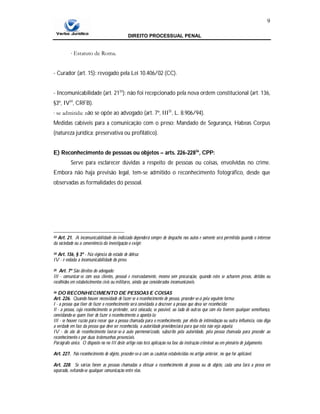DIREITO PROCESSUAL PENAL
9
∙ Estatuto de Roma.
- Curador (art. 15): revogado pela Lei 10.406/02 (CC).
- Incomunicabilidade (art. 2133
): não foi recepcionado pela nova ordem constitucional (art. 136,
§3º, IV34
, CRFB).
∙ se admitida: não se opõe ao advogado (art. 7º, III35
, L. 8.906/94).
Medidas cabíveis para a comunicação com o preso: Mandado de Segurança, Habeas Corpus
(natureza jurídica: preservativa ou profilático).
E) Reconhecimento de pessoas ou objetos – arts. 226-22836
, CPP:
Serve para esclarecer dúvidas a respeito de pessoas ou coisas, envolvidas no crime.
Embora não haja previsão legal, tem-se admitido o reconhecimento fotográfico, desde que
observadas as formalidades do pessoal.
33 Art. 21. A incomunicabilidade do indiciado dependerá sempre de despacho nos autos e somente será permitida quando o interesse
da sociedade ou a conveniência da investigação o exigir.
34 Art. 136, § 3º - Na vigência do estado de defesa:
IV - é vedada a incomunicabilidade do preso.
35 Art. 7º São direitos do advogado:
III - comunicar-se com seus clientes, pessoal e reservadamente, mesmo sem procuração, quando estes se acharem presos, detidos ou
recolhidos em estabelecimentos civis ou militares, ainda que considerados incomunicáveis.
36 DO RECONHECIMENTO DE PESSOAS E COISAS
Art. 226. Quando houver necessidade de fazer-se o reconhecimento de pessoa, proceder-se-á pela seguinte forma:
I - a pessoa que tiver de fazer o reconhecimento será convidada a descrever a pessoa que deva ser reconhecida;
Il - a pessoa, cujo reconhecimento se pretender, será colocada, se possível, ao lado de outras que com ela tiverem qualquer semelhança,
convidando-se quem tiver de fazer o reconhecimento a apontá-la;
III - se houver razão para recear que a pessoa chamada para o reconhecimento, por efeito de intimidação ou outra influência, não diga
a verdade em face da pessoa que deve ser reconhecida, a autoridade providenciará para que esta não veja aquela;
IV - do ato de reconhecimento lavrar-se-á auto pormenorizado, subscrito pela autoridade, pela pessoa chamada para proceder ao
reconhecimento e por duas testemunhas presenciais.
Parágrafo único. O disposto no no III deste artigo não terá aplicação na fase da instrução criminal ou em plenário de julgamento.
Art. 227. No reconhecimento de objeto, proceder-se-á com as cautelas estabelecidas no artigo anterior, no que for aplicável.
Art. 228. Se várias forem as pessoas chamadas a efetuar o reconhecimento de pessoa ou de objeto, cada uma fará a prova em
separado, evitando-se qualquer comunicação entre elas.
 