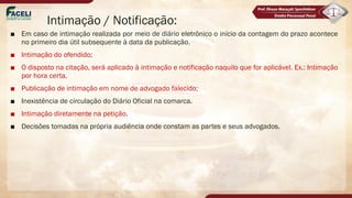 Intimação / Notificação:
■ Em caso de intimação realizada por meio de diário eletrônico o início da contagem do prazo acontece
no primeiro dia útil subsequente à data da publicação.
■ Intimação do ofendido;
■ O disposto na citação, será aplicado à intimação e notificação naquilo que for aplicável. Ex.: Intimação
por hora certa.
■ Publicação de intimação em nome de advogado falecido;
■ Inexistência de circulação do Diário Oficial na comarca.
■ Intimação diretamente na petição.
■ Decisões tomadas na própria audiência onde constam as partes e seus advogados.
 