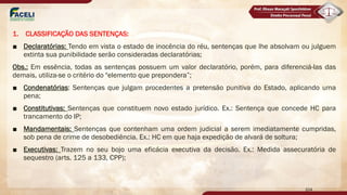 1. CLASSIFICAÇÃO DAS SENTENÇAS:
■ Declaratórias: Tendo em vista o estado de inocência do réu, sentenças que lhe absolvam ou julguem
extinta sua punibilidade serão consideradas declaratórias;
Obs.: Em essência, todas as sentenças possuem um valor declaratório, porém, para diferenciá-las das
demais, utiliza-se o critério do "elemento que prepondera”;
■ Condenatórias: Sentenças que julgam procedentes a pretensão punitiva do Estado, aplicando uma
pena;
■ Constitutivas: Sentenças que constituem novo estado jurídico. Ex.: Sentença que concede HC para
trancamento do IP;
■ Mandamentais: Sentenças que contenham uma ordem judicial a serem imediatamente cumpridas,
sob pena de crime de desobediência. Ex.: HC em que haja expedição de alvará de soltura;
■ Executivas: Trazem no seu bojo uma eficácia executiva da decisão. Ex.: Medida assecuratória de
sequestro (arts. 125 a 133, CPP);
104
 