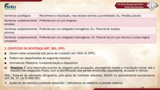 2. CONTEÚDO DA SENTENÇA (ART. 381, CPP):
■ Devem estar presentes sob pena de nulidade (art. 564, IV, CPP);
■ Podem ser classificados da seguinte maneira:
■ Intrínsecos: Relatório, fundamentação e dispositivo
a) Relatório: É uma descrição sucinta do alegado pela acusação, abrangendo desde a imputação inicial, até o
exposto nas alegações finais, com a identificação das partes envolvidas (querelante, acusado e vítima).
Obs.: Trata-se de elemento obrigatório, sob pena de nulidade absoluta, SALVO no procedimento sumaríssimo
(art. 81, 3º, Lei 9.099/95);
Ø Ausência do relatório (nulidade absoluta) / deficiência do relatório (nulidade relativa)
106
Sentença autofágica: Reconhece a imputação, mas declara extinta a punibilidade. Ex.: Perdão judicial;
Sentença subjetivamente
simples:
Proferida por um juiz singular;
Sentença subjetivamente
plúrima:
Proferida por um colegiado homogêneo. Ex.: Tribunal de Justiça;
Sentença subjetivamente
complexa:
Proferida por um colegiado heterogêneo. Ex: Tribunal do júri (juiz técnico e juízes leigos)
 