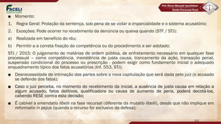 ■ Momento:
1. Regra Geral: Prolação da sentença, sob pena de se violar a imparcialidade e o sistema acusatório;
2. Exceções: Pode ocorrer no recebimento da denúncia ou queixa quando (STF / STJ):
a) Realizada em benefício do réu;
b) Permitir a a correta fixação da competência ou do procedimento a ser adotado;
STJ / 2015: O julgamento de matérias de ordem pública, de enfretamento necessário em qualquer fase
processual – como competência, inexistência de justa causa, trancamento da ação, transação penal,
suspensão condicional do processo ou prescrição - podem exigir como fundamento inicial o adequado
enquadramento típico dos fatos acusatórios (Inf. 553, STJ);
■ Desnecessidade de intimação das partes sobre a nova capitulação que será dada pelo juiz (o acusado
se defende dos fatos);
■ Caso o juiz perceba, no momento do recebimento da inicial, a ausência de justa causa em relação a
algum acusado, fatos delitivos, qualificadora ou causa de aumento de pena, poderá decotá-los,
cabendo RESE contra esta decisão;
■ É cabível a emendatio libelli na fase recursal (diferente da mutatio libelli), desde que não implique em
reformatio in pejus (quando o recurso for exclusivo da defesa);
112
 