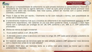 ■ Solução p/ a impossibilidade de aditamento na ação privada exclusiva ou personalíssima: Havendo a
descoberta de novo fato ou agente delituoso, o autor da ação penal privada deverá promover nova
queixa crime sobre tais novidades. Esta nova queixa, poderá ser reunida com a queixa anterior
(conexão / continência);
■ Prazo: 5 dias se feito por escrito / Oralmente na AIJ (com redução a termo), com possiblidade de
arrolar até 3 testemunhas;
■ O entendimento moderno é de que a iniciativa do aditamento é de responsabilidade exclusiva do MP
(aditamento espontâneo), não cabendo ao juiz que deve quedar-se inerte. A exceção a essa regra
ficaria com a aplicação por analogia do art. 28, CPP, conforme o art. 384, § 1º, CPP (aditamento
provocado);
■ Efeitos da inércia do órgão ministerial:
1. O juiz poderá aplicar, o art. 28 do CPP;
2. O ofendido poderá aditar à denúncia com base no artigo 29, CPP (ação penal privada subsidiária da
pública) – Divergência;
■ Em havendo absolvição da denúncia após ter sido aditada, poderá o MP apresentar nova denúncia
com o mesmo teor antes de ter sido aditada?
■ A mutatio libelli deve ser realizada tanto se o crime tiver pena maior ou menor que o crime
anteriormente imputado;
115
 