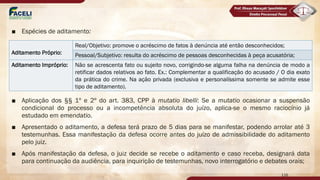 ■ Espécies de aditamento:
■ Aplicação dos §§ 1º e 2º do art. 383, CPP à mutatio libelli: Se a mutatio ocasionar a suspensão
condicional do processo ou a incompetência absoluta do juízo, aplica-se o mesmo raciocínio já
estudado em emendatio.
■ Apresentado o aditamento, a defesa terá prazo de 5 dias para se manifestar, podendo arrolar até 3
testemunhas. Essa manifestação da defesa ocorre antes do juízo de admissibilidade do aditamento
pelo juiz.
■ Após manifestação da defesa, o juiz decide se recebe o aditamento e caso receba, designará data
para continuação da audiência, para inquirição de testemunhas, novo interrogatório e debates orais;
116
Aditamento Próprio:
Real/Objetivo: promove o acréscimo de fatos à denúncia até então desconhecidos;
Pessoal/Subjetivo: resulta do acréscimo de pessoas desconhecidas à peça acusatória;
Aditamento Impróprio: Não se acrescenta fato ou sujeito novo, corrigindo-se alguma falha na denúncia de modo a
retificar dados relativos ao fato. Ex.: Complementar a qualificação do acusado / O dia exato
da prática do crime. Na ação privada (exclusiva e personalíssima somente se admite esse
tipo de aditamento).
 
