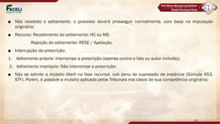 ■ Não recebido o aditamento, o processo deverá prosseguir normalmente, com base na imputação
originária;
■ Recurso: Recebimento do aditamento: HC ou MS
Rejeição do aditamento: RESE / Apelação.
■ Interrupção da prescrição:
1. Aditamento próprio: Interrompe a prescrição (apenas contra o fato ou autor incluído);
2. Aditamento impróprio: Não interrompe a prescrição;
■ Não se admite a mutatio libelli na fase recursal, sob pena de supressão de instância (Súmula 453,
STF). Porém, é possível a mutatio aplicada pelos Tribunais nos casos de sua competência originária;
117
 