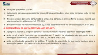 ■ Situações que podem ocorrer:
1. Aditamento para apenas acrescentar circunstância qualificadora: o juiz pode condenar o réu no tipo
simples;
2. Réu denunciado por crime consumado: o juiz poderá condená-lo em sua forma tentada, mesmo que
não tenha havido aditamento (Inf. 557, STJ);
3. Réu denunciado na modalidade dolosa, o juiz não poderá condenar na forma culposa (Inf. 557, STJ);
6. INDEPENDÊNCIA DO JUIZ NA SENTENÇA (ART. 385, CPP):
■ Ação penal pública: O juiz pode condenar o acusado mesmo havendo pedido de absolvição do MP;
■ Ação penal privada (exclusiva ou personalíssima): O pedido de absolvição do querelante gera a
perempção (extinção da punibilidade) - (art. 60, III, parte final, CPP);
■ Ação penal privada subsidiária da pública: O pedido de absolvição do querelante também gera a
perempção, porém, não haverá a extinção da punibilidade do acusado.
118
 