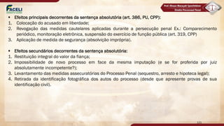 121
§ Efeitos principais decorrentes da sentença absolutória (art. 386, PU, CPP):
1. Colocação do acusado em liberdade;
2. Revogação das medidas cautelares aplicadas durante a persecução penal Ex.: Comparecimento
periódico, monitoração eletrônica, suspensão do exercício de função pública (art. 319, CPP)
3. Aplicação de medida de segurança (absolvição imprópria).
§ Efeitos secundários decorrentes da sentença absolutória:
1. Restituição integral do valor da fiança;
2. Impossibilidade de novo processo em face da mesma imputação (e se for proferida por juiz
absolutamente incompetente?);
3. Levantamento das medidas assecuratórias do Processo Penal (sequestro, arresto e hipoteca legal);
4. Retirada da identificação fotográfica dos autos do processo (desde que apresente provas de sua
identificação civil).
 