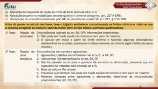 Antes de passar ao estudo das fases, deve o julgador estabelecer concretamente os limites mínimos e máximos que
a conduta do agente se subsumi, fazendo incidir além do tipo básico, eventuais qualificadoras.
1ª Fase: Fixação da
pena-base
Circunstâncias judiciais do art. 59, CPP. Informações importantes:
1) Não pode ser fixada aquém do mínimo e nem além do máximo;
2) O cálculo tem início a partir do limite mínimo e havendo algumas circunstância
desfavorável ao acusado, autoriza-se o distanciamento do mínimo legal (Política da pena
mínima);
2ª Fase: Fixação da
pena
provisória
Circunstâncias atenuantes e agravantes:
1. Agravantes: Listadas em rol taxativo nos arts. 61 a 64, CP;
2. Atenuantes: Rol exemplificativo no art. 65, CP.
3. Não há previsão na lei para o quantum de aumento ou diminuição, prevalece que em
regra deve-se trabalhar com a fração de 1/6.
4. Base de cálculo: Pena-base.
5. Prevalece que também não pode ser fixada aquém do mínimo e nem além do máximo;
6. Havendo concurso entre agravantes e atenuantes, observa-se as circunstâncias
preponderantes (art. 67, CP).
123
a) Aplicação da majorante do roubo ao crime de furto (Súmula 442, STJ);
b) Aplicação de pena na modalidade tentada quando o crime se consumou (art. 217-A CPB);
c) Declaração de inconstitucionalidade pelo STJ do preceito secundário do art. 273, § 1º-B, CPB.
 