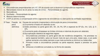 3ª Fase: Fixação da
pena
definitiva
Causas de aumento (majorantes) e diminuição de pena (minorantes).
a) O aumento é fixado em abstrato na lei;
b) Estão previstos na parte geral (EX.: Art. 14, PU, CP) e especial do CP (Ex.: Art. 121, § 1º,
CP);
c) O aumento pode ultrapassar os limites mínimos e máximos da pena em abstrato;
d) Sua aplicação obedece às seguintes regras:
I. Circunstâncias previstas na parte geral são de incidência obrigatória / As previstas na
parte especial também, salvo se houver mais do que uma pois, nesse caso, o juiz pode
aplicar somente uma delas (sempre a que mais aumenta ou diminui) ou todas elas;
II. Primeiro incide a circunstância prevista na parte especial, depois a prevista na parte
geral;
III. Utiliza-se a incidência cumulada ou na forma de cascata;
124
§ Circunstâncias preponderantes (art. 67, CP) de acordo com a doutrina e jurisprudência majoritária:
1. Menoridade (menor de 21 anos na data do crime) – Personalidade do agente;
2. Reincidência;
3. Confissão – Personalidade do agente;
4. Motivos determinantes;
§ O STF já admitiu a compensação entre a agravante da reincidência e a atenuante da confissão espontânea.
 