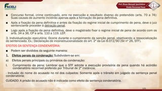 ■ Concurso formal, crime continuado, erro na execução e resultado diverso do pretendido (arts. 70 a 74):
Suas causas de aumento incidirão apenas após a formação da pena definitiva.
■ Após a fixação da pena definitiva e antes da fixação do regime inicial de cumprimento de pena, deve o juiz
sentenciante proceder à detração penal.
■ Logo após a fixação da pena definitiva, deve o magistrado fixar o regime inicial de pena de acordo com os
arts. 34 a 36, CP e arts. 110 a 119, LEP.
3. Individualização executória: Ocorre durante o cumprimento da sanção penal, objetivando a ressocialização
do sentenciado. Ex.: Declaração de inconstitucionalidade do art. 2º da Lei 8.072/90 (SV nº 26, STF).
EFEITOS DA SENTENÇA CONDENATÓRIA:
■ Podem ser divididos da seguinte maneira:
1. Efeitos penais da condenação: Subdividem-se em:
a) Efeitos penais principais ou primários da condenação:
I. Cumprimento da pena: Lembrar que o STF admite a execução provisória da pena quando há acórdão
condenatório recorrível proferido por Tribunal de 2ª instância;
- Inclusão do nome do acusado no rol dos culpados: Somente após o trânsito em julgado da sentença penal
condenatória;
CUIDADO: A prisão do acusado não é indicada como efeito da sentença condenatória.
125
 